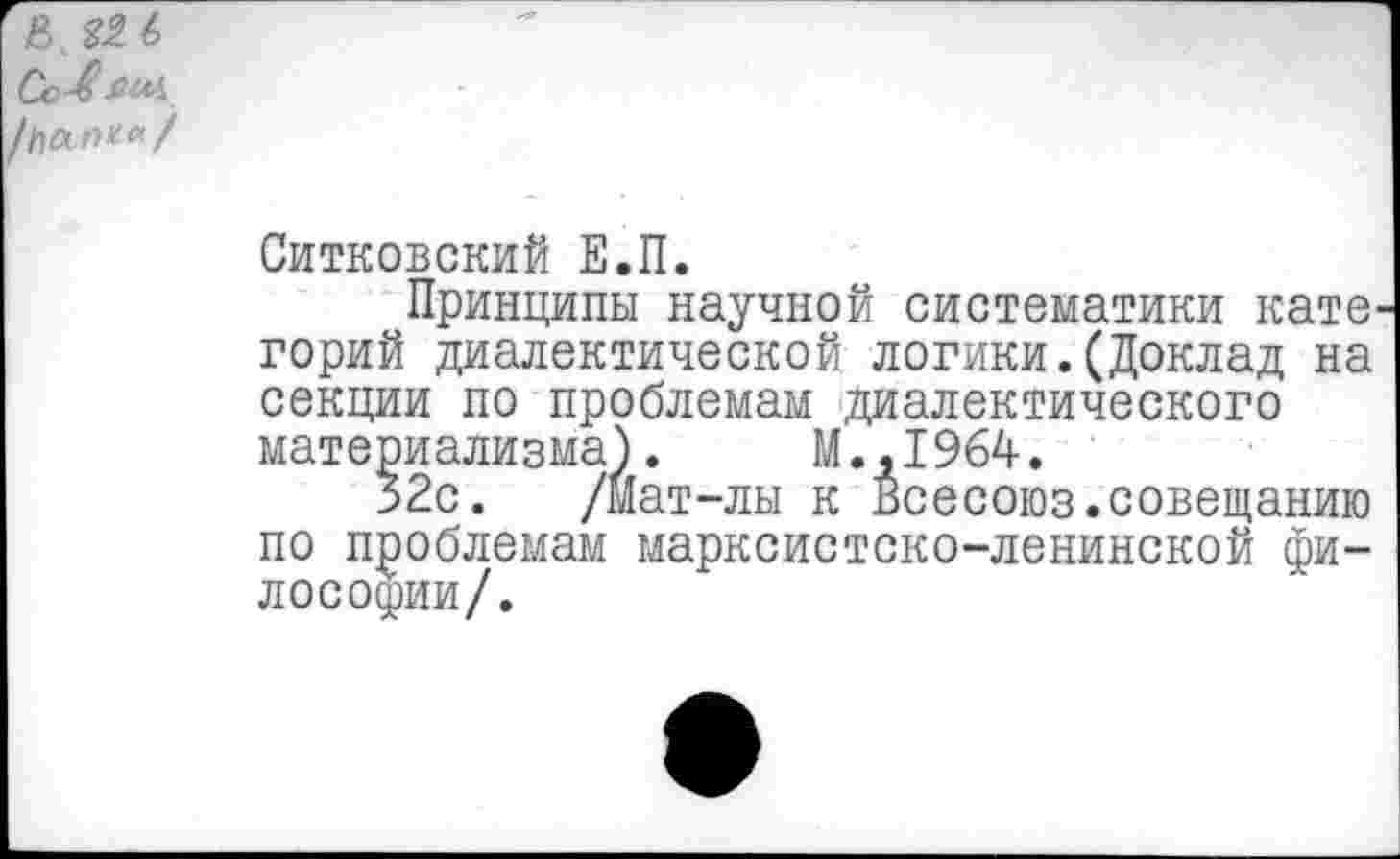 ﻿В. 6
Сс-вяил
Ситковский Е.П.
Принципы научной систематики кате горий диалектической логики.(Доклад на секции по проблемам диалектического материализма).	М.,1964.
32с. /Мат-лы к Всесоюз.совещанию по проблемам марксистско-ленинской философии/.